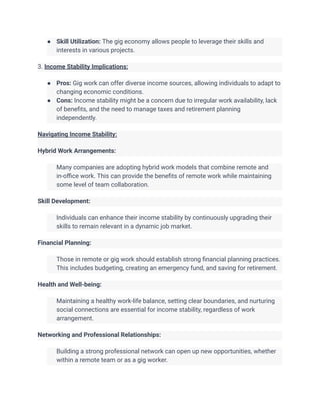 ● Skill Utilization: The gig economy allows people to leverage their skills and
interests in various projects.
3. Income Stability Implications:
● Pros: Gig work can offer diverse income sources, allowing individuals to adapt to
changing economic conditions.
● Cons: Income stability might be a concern due to irregular work availability, lack
of benefits, and the need to manage taxes and retirement planning
independently.
Navigating Income Stability:
Hybrid Work Arrangements:
​ Many companies are adopting hybrid work models that combine remote and
in-office work. This can provide the benefits of remote work while maintaining
some level of team collaboration.
Skill Development:
​ Individuals can enhance their income stability by continuously upgrading their
skills to remain relevant in a dynamic job market.
Financial Planning:
​ Those in remote or gig work should establish strong financial planning practices.
This includes budgeting, creating an emergency fund, and saving for retirement.
Health and Well-being:
​ Maintaining a healthy work-life balance, setting clear boundaries, and nurturing
social connections are essential for income stability, regardless of work
arrangement.
Networking and Professional Relationships:
​ Building a strong professional network can open up new opportunities, whether
within a remote team or as a gig worker.
 