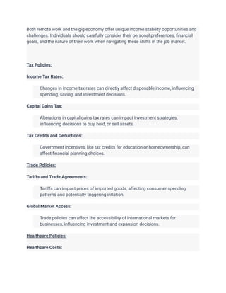 Both remote work and the gig economy offer unique income stability opportunities and
challenges. Individuals should carefully consider their personal preferences, financial
goals, and the nature of their work when navigating these shifts in the job market.
Tax Policies:
Income Tax Rates:
​ Changes in income tax rates can directly affect disposable income, influencing
spending, saving, and investment decisions.
Capital Gains Tax:
​ Alterations in capital gains tax rates can impact investment strategies,
influencing decisions to buy, hold, or sell assets.
Tax Credits and Deductions:
​ Government incentives, like tax credits for education or homeownership, can
affect financial planning choices.
Trade Policies:
Tariffs and Trade Agreements:
​ Tariffs can impact prices of imported goods, affecting consumer spending
patterns and potentially triggering inflation.
Global Market Access:
​ Trade policies can affect the accessibility of international markets for
businesses, influencing investment and expansion decisions.
Healthcare Policies:
Healthcare Costs:
 