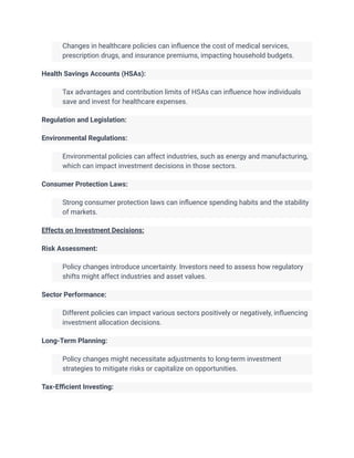 ​ Changes in healthcare policies can influence the cost of medical services,
prescription drugs, and insurance premiums, impacting household budgets.
Health Savings Accounts (HSAs):
​ Tax advantages and contribution limits of HSAs can influence how individuals
save and invest for healthcare expenses.
Regulation and Legislation:
Environmental Regulations:
​ Environmental policies can affect industries, such as energy and manufacturing,
which can impact investment decisions in those sectors.
Consumer Protection Laws:
​ Strong consumer protection laws can influence spending habits and the stability
of markets.
Effects on Investment Decisions:
Risk Assessment:
​ Policy changes introduce uncertainty. Investors need to assess how regulatory
shifts might affect industries and asset values.
Sector Performance:
​ Different policies can impact various sectors positively or negatively, influencing
investment allocation decisions.
Long-Term Planning:
​ Policy changes might necessitate adjustments to long-term investment
strategies to mitigate risks or capitalize on opportunities.
Tax-Efficient Investing:
 