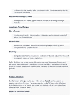 ​ Understanding tax policies helps investors optimize their strategies to minimize
tax liabilities on returns.
Global Investment Opportunities:
​ Trade policies can create opportunities or barriers for investing in foreign
markets.
Adapting to Policy Changes:
Stay Informed:
​ Keeping up with policy changes allows individuals and investors to proactively
adjust their financial plans.
Diversification:
​ A diversified investment portfolio can help mitigate risks posed by policy
changes affecting specific sectors.
Flexibility:
​ Being adaptable to changing policies enables individuals to adjust their financial
strategies in response to new regulations.
Policy decisions can have a profound impact on personal finances and investment
decisions. Staying informed, considering the potential effects, and adapting financial
plans accordingly are essential for navigating the dynamic landscape shaped by these
policies.
Concept of Inflation:
Inflation refers to the general increase in the prices of goods and services in an
economy over time. It means that, on average, the cost of living is rising. Inflation is
typically measured as an annual percentage rate, indicating how much prices have
increased over a specific period.
Impact on Purchasing Power:
 