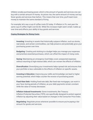 Inflation erodes purchasing power, which is the amount of goods and services one can
buy with a certain amount of money. As prices rise, the same amount of money can buy
fewer goods and services than before. This means that over time, you'll need more
money to maintain the same standard of living.
For example, let's say a cup of coffee costs $2 today. If inflation is 3%, next year the
same cup of coffee might cost $2.06. While this increase might seem small, it adds up
over time and affects your ability to buy goods and services.
Coping Strategies for Rising Costs:
​
​ Investing: Investing in assets that historically outpace inflation, such as stocks,
real estate, and certain commodities, can help preserve and potentially grow your
purchasing power over time.
​
​ Budgeting: Creating and sticking to a budget helps you manage your expenses
and prioritize essential purchases, which can offset the impact of rising costs.
​
​ Saving: Maintaining an emergency fund helps cover unexpected expenses
without resorting to high-interest debt, which can worsen the effects of inflation.
​
​ Diversification: Diversifying your investments helps spread risk and ensures that
your portfolio is less vulnerable to the effects of inflation on specific assets.
​
​ Investing in Education: Improving your skills and knowledge can lead to higher
earning potential, which helps counter the erosion of purchasing power.
​
​ Fixed-Rate Debt: Holding fixed-rate debt, like fixed-rate mortgages, can work in
your favor during periods of inflation, as your debt payments remain constant
while the value of money decreases.
​
​ Inflation-Indexed Investments: Some investments, like Treasury
Inflation-Protected Securities (TIPS), are specifically designed to protect against
inflation by adjusting their value based on changes in the Consumer Price Index.
​
​ Negotiating: Negotiate prices whenever possible to ensure you're paying a fair
amount for goods and services.
​
 