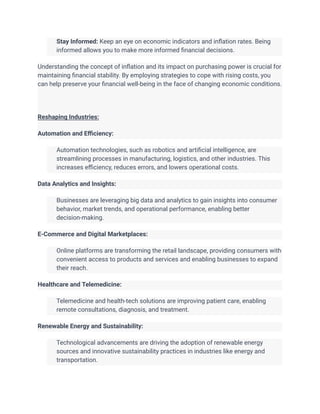 ​ Stay Informed: Keep an eye on economic indicators and inflation rates. Being
informed allows you to make more informed financial decisions.
Understanding the concept of inflation and its impact on purchasing power is crucial for
maintaining financial stability. By employing strategies to cope with rising costs, you
can help preserve your financial well-being in the face of changing economic conditions.
Reshaping Industries:
Automation and Efficiency:
​ Automation technologies, such as robotics and artificial intelligence, are
streamlining processes in manufacturing, logistics, and other industries. This
increases efficiency, reduces errors, and lowers operational costs.
Data Analytics and Insights:
​ Businesses are leveraging big data and analytics to gain insights into consumer
behavior, market trends, and operational performance, enabling better
decision-making.
E-Commerce and Digital Marketplaces:
​ Online platforms are transforming the retail landscape, providing consumers with
convenient access to products and services and enabling businesses to expand
their reach.
Healthcare and Telemedicine:
​ Telemedicine and health-tech solutions are improving patient care, enabling
remote consultations, diagnosis, and treatment.
Renewable Energy and Sustainability:
​ Technological advancements are driving the adoption of renewable energy
sources and innovative sustainability practices in industries like energy and
transportation.
 