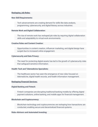 Reshaping Job Roles:
New Skill Requirements:
​ Tech advancements are creating demand for skills like data analysis,
programming, cybersecurity, and digital literacy across industries.
Remote Work and Digital Collaboration:
​ The rise of remote work has reshaped job roles by requiring digital collaboration
skills and adaptability to virtual work environments.
Creative Roles and Content Creation:
​ Opportunities in content creation, influencer marketing, and digital design have
surged due to increased online engagement.
Cybersecurity and Data Privacy:
​ The need for protecting digital assets has led to the growth of cybersecurity roles
that safeguard sensitive information.
Health-Tech and Telemedicine Specialists:
​ The healthcare sector has seen the emergence of new roles focused on
telemedicine, digital health records, and health information management.
Reshaping Financial Services:
Digital Banking and Fintech:
​ Fintech companies are disrupting traditional banking models by offering digital
payment solutions, online banking, and mobile apps for financial management.
Blockchain and Cryptocurrency:
​ Blockchain technology and cryptocurrencies are reshaping how transactions are
conducted, enabling secure and decentralized financial systems.
Robo-Advisors and Automated Investing:
 
