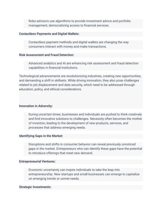 ​ Robo-advisors use algorithms to provide investment advice and portfolio
management, democratizing access to financial services.
Contactless Payments and Digital Wallets:
​ Contactless payment methods and digital wallets are changing the way
consumers interact with money and make transactions.
Risk Assessment and Fraud Detection:
​ Advanced analytics and AI are enhancing risk assessment and fraud detection
capabilities in financial institutions.
Technological advancements are revolutionizing industries, creating new opportunities,
and demanding a shift in skillsets. While driving innovation, they also pose challenges
related to job displacement and data security, which need to be addressed through
education, policy, and ethical considerations.
Innovation in Adversity:
​ During uncertain times, businesses and individuals are pushed to think creatively
and find innovative solutions to challenges. Necessity often becomes the mother
of invention, leading to the development of new products, services, and
processes that address emerging needs.
Identifying Gaps in the Market:
​ Disruptions and shifts in consumer behavior can reveal previously unnoticed
gaps in the market. Entrepreneurs who can identify these gaps have the potential
to introduce offerings that meet new demand.
Entrepreneurial Ventures:
​ Economic uncertainty can inspire individuals to take the leap into
entrepreneurship. New startups and small businesses can emerge to capitalize
on emerging trends or unmet needs.
Strategic Investments:
 