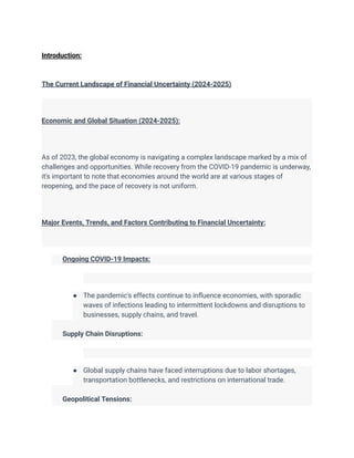 Introduction:
The Current Landscape of Financial Uncertainty (2024-2025)
Economic and Global Situation (2024-2025):
As of 2023, the global economy is navigating a complex landscape marked by a mix of
challenges and opportunities. While recovery from the COVID-19 pandemic is underway,
it's important to note that economies around the world are at various stages of
reopening, and the pace of recovery is not uniform.
Major Events, Trends, and Factors Contributing to Financial Uncertainty:
​ Ongoing COVID-19 Impacts:
● The pandemic's effects continue to influence economies, with sporadic
waves of infections leading to intermittent lockdowns and disruptions to
businesses, supply chains, and travel.
​
​ Supply Chain Disruptions:
● Global supply chains have faced interruptions due to labor shortages,
transportation bottlenecks, and restrictions on international trade.
​
​ Geopolitical Tensions:
 