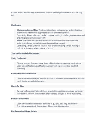 moves, and forward-looking investments that can yield significant rewards in the long
run.
Challenges:
​ Misinformation and Bias: The internet contains both accurate and misleading
information, often driven by personal biases or hidden agendas.
​ Complexity: Financial topics can be complex, making it challenging to understand
and interpret information correctly.
​ Noise: The sheer volume of information can lead to noise, where valuable
insights are buried beneath irrelevant or repetitive content.
​ Conflicting Advice: Different sources may offer conflicting advice, making it
difficult to discern the best course of action.
Tips for Finding Reliable Sources:
Verify Credentials:
​ Choose sources from reputable financial institutions, experts, or publications.
Look for certifications, qualifications, or relevant experience that establish
credibility.
Cross-Reference Information:
​ Compare information from multiple sources. Consistency across reliable sources
can indicate accurate information.
Check for Bias:
​ Be aware of sources that might have a vested interest in promoting a particular
viewpoint or product. Independent and balanced analysis is more trustworthy.
Evaluate the Domain:
​ Look for websites with reliable domains (e.g., .gov, .edu, .org, established
financial news outlets). Be cautious of less reputable domains.
Use Recognized News Outlets:
 