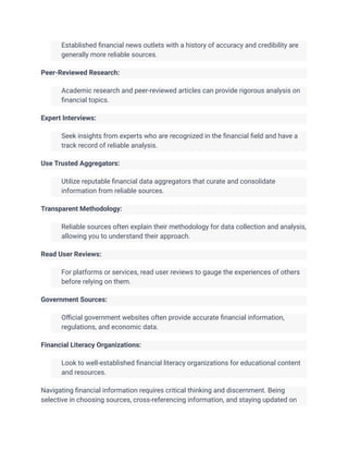 ​ Established financial news outlets with a history of accuracy and credibility are
generally more reliable sources.
Peer-Reviewed Research:
​ Academic research and peer-reviewed articles can provide rigorous analysis on
financial topics.
Expert Interviews:
​ Seek insights from experts who are recognized in the financial field and have a
track record of reliable analysis.
Use Trusted Aggregators:
​ Utilize reputable financial data aggregators that curate and consolidate
information from reliable sources.
Transparent Methodology:
​ Reliable sources often explain their methodology for data collection and analysis,
allowing you to understand their approach.
Read User Reviews:
​ For platforms or services, read user reviews to gauge the experiences of others
before relying on them.
Government Sources:
​ Official government websites often provide accurate financial information,
regulations, and economic data.
Financial Literacy Organizations:
​ Look to well-established financial literacy organizations for educational content
and resources.
Navigating financial information requires critical thinking and discernment. Being
selective in choosing sources, cross-referencing information, and staying updated on
 