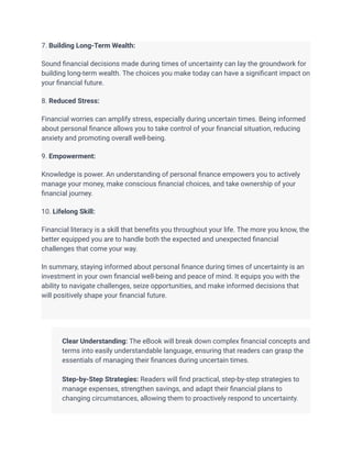 7. Building Long-Term Wealth:
Sound financial decisions made during times of uncertainty can lay the groundwork for
building long-term wealth. The choices you make today can have a significant impact on
your financial future.
8. Reduced Stress:
Financial worries can amplify stress, especially during uncertain times. Being informed
about personal finance allows you to take control of your financial situation, reducing
anxiety and promoting overall well-being.
9. Empowerment:
Knowledge is power. An understanding of personal finance empowers you to actively
manage your money, make conscious financial choices, and take ownership of your
financial journey.
10. Lifelong Skill:
Financial literacy is a skill that benefits you throughout your life. The more you know, the
better equipped you are to handle both the expected and unexpected financial
challenges that come your way.
In summary, staying informed about personal finance during times of uncertainty is an
investment in your own financial well-being and peace of mind. It equips you with the
ability to navigate challenges, seize opportunities, and make informed decisions that
will positively shape your financial future.
​
​ Clear Understanding: The eBook will break down complex financial concepts and
terms into easily understandable language, ensuring that readers can grasp the
essentials of managing their finances during uncertain times.
​
​ Step-by-Step Strategies: Readers will find practical, step-by-step strategies to
manage expenses, strengthen savings, and adapt their financial plans to
changing circumstances, allowing them to proactively respond to uncertainty.
​
 
