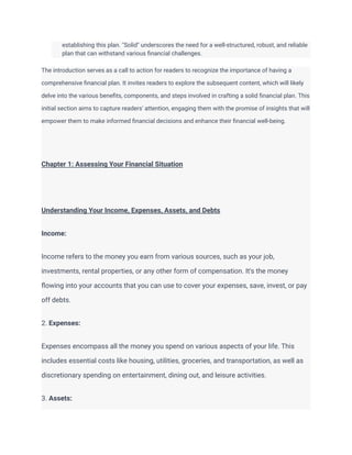 establishing this plan. "Solid" underscores the need for a well-structured, robust, and reliable
plan that can withstand various financial challenges.
The introduction serves as a call to action for readers to recognize the importance of having a
comprehensive financial plan. It invites readers to explore the subsequent content, which will likely
delve into the various benefits, components, and steps involved in crafting a solid financial plan. This
initial section aims to capture readers' attention, engaging them with the promise of insights that will
empower them to make informed financial decisions and enhance their financial well-being.
Chapter 1: Assessing Your Financial Situation
Understanding Your Income, Expenses, Assets, and Debts
Income:
Income refers to the money you earn from various sources, such as your job,
investments, rental properties, or any other form of compensation. It's the money
flowing into your accounts that you can use to cover your expenses, save, invest, or pay
off debts.
2. Expenses:
Expenses encompass all the money you spend on various aspects of your life. This
includes essential costs like housing, utilities, groceries, and transportation, as well as
discretionary spending on entertainment, dining out, and leisure activities.
3. Assets:
 
