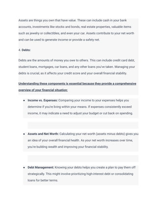Assets are things you own that have value. These can include cash in your bank
accounts, investments like stocks and bonds, real estate properties, valuable items
such as jewelry or collectibles, and even your car. Assets contribute to your net worth
and can be used to generate income or provide a safety net.
4. Debts:
Debts are the amounts of money you owe to others. This can include credit card debt,
student loans, mortgages, car loans, and any other loans you've taken. Managing your
debts is crucial, as it affects your credit score and your overall financial stability.
Understanding these components is essential because they provide a comprehensive
overview of your financial situation:
● Income vs. Expenses: Comparing your income to your expenses helps you
determine if you're living within your means. If expenses consistently exceed
income, it may indicate a need to adjust your budget or cut back on spending.
● Assets and Net Worth: Calculating your net worth (assets minus debts) gives you
an idea of your overall financial health. As your net worth increases over time,
you're building wealth and improving your financial stability.
● Debt Management: Knowing your debts helps you create a plan to pay them off
strategically. This might involve prioritizing high-interest debt or consolidating
loans for better terms.
 