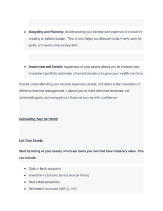 ● Budgeting and Planning: Understanding your income and expenses is crucial for
creating a realistic budget. This, in turn, helps you allocate funds wisely, save for
goals, and avoid unnecessary debt.
● Investment and Growth: Awareness of your assets allows you to evaluate your
investment portfolio and make informed decisions to grow your wealth over time.
Overall, comprehending your income, expenses, assets, and debts is the foundation of
effective financial management. It allows you to make informed decisions, set
achievable goals, and navigate your financial journey with confidence.
Calculating Your Net Worth
List Your Assets:
Start by listing all your assets, which are items you own that have monetary value. This
can include:
● Cash in bank accounts
● Investments (stocks, bonds, mutual funds)
● Real estate properties
● Retirement accounts (401(k), IRA)
 