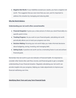 ● Negative Net Worth: If your liabilities exceed your assets, you have a negative net
worth. This suggests that you owe more than you own, and it's important to
address this situation by managing and reducing debt.
Why Net Worth Matters:
Understanding your net worth offers several benefits:
● Financial Snapshot: It gives you a clear picture of where you stand financially at a
specific point in time.
● Tracking Progress: As you work on your financial goals, calculating net worth
periodically allows you to track your progress over time.
● Decision-Making: Knowing your net worth helps you make informed decisions
about budgeting, saving, investing, and managing debt.
● Setting Goals: A positive net worth can be a motivating factor to set and achieve
financial goals.
Remember that net worth is just one indicator of financial health. It's important to
consider other factors like cash flow, income, and financial goals to get a complete
understanding of your financial situation. Regularly calculating your net worth can
provide insights into your progress, helping you make adjustments to improve your
financial well-being over time.
Identifying Short-Term and Long-Term Financial Goals
 