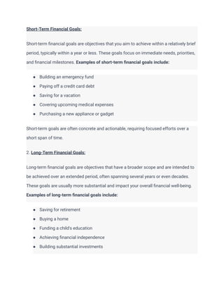 Short-Term Financial Goals:
Short-term financial goals are objectives that you aim to achieve within a relatively brief
period, typically within a year or less. These goals focus on immediate needs, priorities,
and financial milestones. Examples of short-term financial goals include:
● Building an emergency fund
● Paying off a credit card debt
● Saving for a vacation
● Covering upcoming medical expenses
● Purchasing a new appliance or gadget
Short-term goals are often concrete and actionable, requiring focused efforts over a
short span of time.
2. Long-Term Financial Goals:
Long-term financial goals are objectives that have a broader scope and are intended to
be achieved over an extended period, often spanning several years or even decades.
These goals are usually more substantial and impact your overall financial well-being.
Examples of long-term financial goals include:
● Saving for retirement
● Buying a home
● Funding a child's education
● Achieving financial independence
● Building substantial investments
 