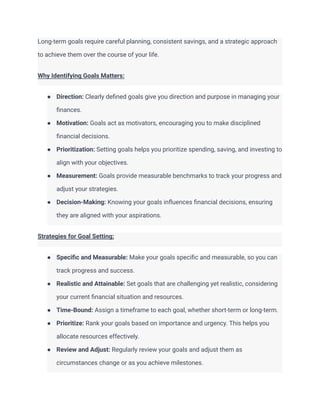 Long-term goals require careful planning, consistent savings, and a strategic approach
to achieve them over the course of your life.
Why Identifying Goals Matters:
● Direction: Clearly defined goals give you direction and purpose in managing your
finances.
● Motivation: Goals act as motivators, encouraging you to make disciplined
financial decisions.
● Prioritization: Setting goals helps you prioritize spending, saving, and investing to
align with your objectives.
● Measurement: Goals provide measurable benchmarks to track your progress and
adjust your strategies.
● Decision-Making: Knowing your goals influences financial decisions, ensuring
they are aligned with your aspirations.
Strategies for Goal Setting:
● Specific and Measurable: Make your goals specific and measurable, so you can
track progress and success.
● Realistic and Attainable: Set goals that are challenging yet realistic, considering
your current financial situation and resources.
● Time-Bound: Assign a timeframe to each goal, whether short-term or long-term.
● Prioritize: Rank your goals based on importance and urgency. This helps you
allocate resources effectively.
● Review and Adjust: Regularly review your goals and adjust them as
circumstances change or as you achieve milestones.
 
