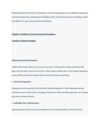 Identifying both short-term and long-term financial goals gives you a balanced approach
to financial planning, addressing immediate needs while ensuring you're building a solid
foundation for your future financial well-being.
Chapter 2: Building a Strong Financial Foundation
Creating a Realistic Budget
Gather Financial Information:
Collect information about your income sources, including your salary, bonuses, side
gigs, and any other sources of income. Also, gather details about your regular expenses,
such as bills, groceries, transportation, and discretionary spending.
2. List Your Expenses:
Categorize your expenses into fixed and variable categories. Fixed expenses remain
consistent each month (rent, mortgage, insurance), while variable expenses can change
(groceries, entertainment).
3. Calculate Your Total Income:
Add up all your income sources to determine your total monthly or annual income.
 