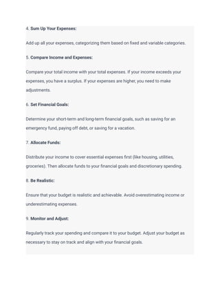 4. Sum Up Your Expenses:
Add up all your expenses, categorizing them based on fixed and variable categories.
5. Compare Income and Expenses:
Compare your total income with your total expenses. If your income exceeds your
expenses, you have a surplus. If your expenses are higher, you need to make
adjustments.
6. Set Financial Goals:
Determine your short-term and long-term financial goals, such as saving for an
emergency fund, paying off debt, or saving for a vacation.
7. Allocate Funds:
Distribute your income to cover essential expenses first (like housing, utilities,
groceries). Then allocate funds to your financial goals and discretionary spending.
8. Be Realistic:
Ensure that your budget is realistic and achievable. Avoid overestimating income or
underestimating expenses.
9. Monitor and Adjust:
Regularly track your spending and compare it to your budget. Adjust your budget as
necessary to stay on track and align with your financial goals.
 