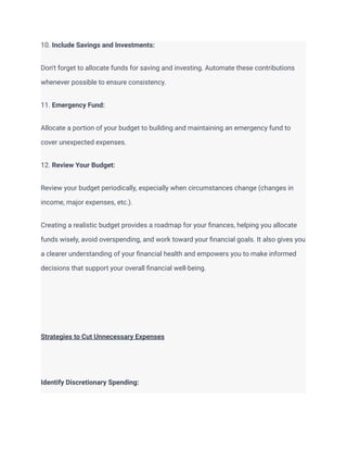 10. Include Savings and Investments:
Don't forget to allocate funds for saving and investing. Automate these contributions
whenever possible to ensure consistency.
11. Emergency Fund:
Allocate a portion of your budget to building and maintaining an emergency fund to
cover unexpected expenses.
12. Review Your Budget:
Review your budget periodically, especially when circumstances change (changes in
income, major expenses, etc.).
Creating a realistic budget provides a roadmap for your finances, helping you allocate
funds wisely, avoid overspending, and work toward your financial goals. It also gives you
a clearer understanding of your financial health and empowers you to make informed
decisions that support your overall financial well-being.
Strategies to Cut Unnecessary Expenses
Identify Discretionary Spending:
 