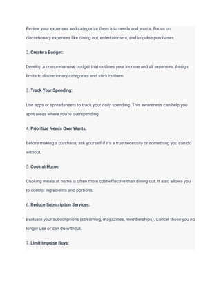 Review your expenses and categorize them into needs and wants. Focus on
discretionary expenses like dining out, entertainment, and impulse purchases.
2. Create a Budget:
Develop a comprehensive budget that outlines your income and all expenses. Assign
limits to discretionary categories and stick to them.
3. Track Your Spending:
Use apps or spreadsheets to track your daily spending. This awareness can help you
spot areas where you're overspending.
4. Prioritize Needs Over Wants:
Before making a purchase, ask yourself if it's a true necessity or something you can do
without.
5. Cook at Home:
Cooking meals at home is often more cost-effective than dining out. It also allows you
to control ingredients and portions.
6. Reduce Subscription Services:
Evaluate your subscriptions (streaming, magazines, memberships). Cancel those you no
longer use or can do without.
7. Limit Impulse Buys:
 