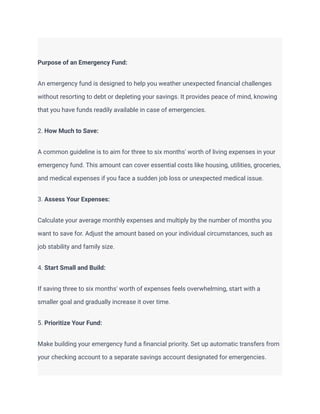 Purpose of an Emergency Fund:
An emergency fund is designed to help you weather unexpected financial challenges
without resorting to debt or depleting your savings. It provides peace of mind, knowing
that you have funds readily available in case of emergencies.
2. How Much to Save:
A common guideline is to aim for three to six months' worth of living expenses in your
emergency fund. This amount can cover essential costs like housing, utilities, groceries,
and medical expenses if you face a sudden job loss or unexpected medical issue.
3. Assess Your Expenses:
Calculate your average monthly expenses and multiply by the number of months you
want to save for. Adjust the amount based on your individual circumstances, such as
job stability and family size.
4. Start Small and Build:
If saving three to six months' worth of expenses feels overwhelming, start with a
smaller goal and gradually increase it over time.
5. Prioritize Your Fund:
Make building your emergency fund a financial priority. Set up automatic transfers from
your checking account to a separate savings account designated for emergencies.
 