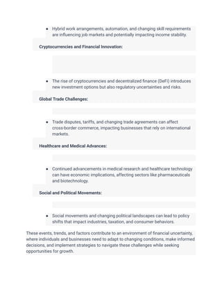 ● Hybrid work arrangements, automation, and changing skill requirements
are influencing job markets and potentially impacting income stability.
​
​ Cryptocurrencies and Financial Innovation:
● The rise of cryptocurrencies and decentralized finance (DeFi) introduces
new investment options but also regulatory uncertainties and risks.
​
​ Global Trade Challenges:
● Trade disputes, tariffs, and changing trade agreements can affect
cross-border commerce, impacting businesses that rely on international
markets.
​
​ Healthcare and Medical Advances:
● Continued advancements in medical research and healthcare technology
can have economic implications, affecting sectors like pharmaceuticals
and biotechnology.
​
​ Social and Political Movements:
● Social movements and changing political landscapes can lead to policy
shifts that impact industries, taxation, and consumer behaviors.
These events, trends, and factors contribute to an environment of financial uncertainty,
where individuals and businesses need to adapt to changing conditions, make informed
decisions, and implement strategies to navigate these challenges while seeking
opportunities for growth.
 