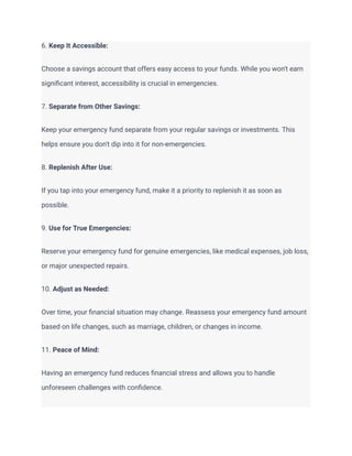 6. Keep It Accessible:
Choose a savings account that offers easy access to your funds. While you won't earn
significant interest, accessibility is crucial in emergencies.
7. Separate from Other Savings:
Keep your emergency fund separate from your regular savings or investments. This
helps ensure you don't dip into it for non-emergencies.
8. Replenish After Use:
If you tap into your emergency fund, make it a priority to replenish it as soon as
possible.
9. Use for True Emergencies:
Reserve your emergency fund for genuine emergencies, like medical expenses, job loss,
or major unexpected repairs.
10. Adjust as Needed:
Over time, your financial situation may change. Reassess your emergency fund amount
based on life changes, such as marriage, children, or changes in income.
11. Peace of Mind:
Having an emergency fund reduces financial stress and allows you to handle
unforeseen challenges with confidence.
 