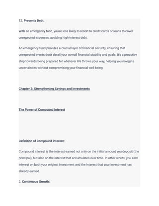 12. Prevents Debt:
With an emergency fund, you're less likely to resort to credit cards or loans to cover
unexpected expenses, avoiding high-interest debt.
An emergency fund provides a crucial layer of financial security, ensuring that
unexpected events don't derail your overall financial stability and goals. It's a proactive
step towards being prepared for whatever life throws your way, helping you navigate
uncertainties without compromising your financial well-being.
Chapter 3: Strengthening Savings and Investments
The Power of Compound Interest
Definition of Compound Interest:
Compound interest is the interest earned not only on the initial amount you deposit (the
principal), but also on the interest that accumulates over time. In other words, you earn
interest on both your original investment and the interest that your investment has
already earned.
2. Continuous Growth:
 
