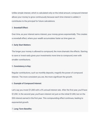 Unlike simple interest, which is calculated only on the initial amount, compound interest
allows your money to grow continuously because each time interest is added, it
contributes to the principal for future calculations.
3. Snowball Effect:
Over time, as your interest earns interest, your money grows exponentially. This creates
a snowball effect, where your wealth accumulates faster as time goes on.
4. Early Start Matters:
The longer your money is allowed to compound, the more dramatic the effects. Starting
to save or invest early gives your investments more time to compound, even with
smaller contributions.
5. Consistency is Key:
Regular contributions, such as monthly deposits, magnify the power of compound
interest. The more consistent you are, the more significant the growth.
6. Example of Compound Interest:
Let's say you invest $1,000 with a 5% annual interest rate. After the first year, you'll have
$1,050. In the second year, you'll earn interest not just on the initial $1,000, but on the
$50 interest earned in the first year. This compounding effect continues, leading to
exponential growth.
7. Long-Term Benefits:
 