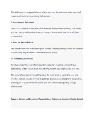 The real power of compound interest is best seen over the long term. It can turn small,
regular contributions into a substantial nest egg.
8. Investing and Retirement:
Compound interest is a core principle in investing and retirement planning. The sooner
you start saving and investing, the more time your investments have to benefit from
compounding.
9. Mind the Rate of Return:
The rate at which your investments grow (interest rate) significantly affects the power of
compounding. Higher interest rates lead to faster growth.
10. Harnessing the Power:
To fully harness the power of compound interest, start investing early, contribute
consistently, and be patient. Even modest amounts can grow impressively over time.
The power of compound interest highlights the importance of starting to save and
invest as early as possible. It rewards patience, discipline, and a long-term perspective,
enabling you to build substantial wealth over time without relying solely on large
contributions.
Types of Savings and Investment Accounts (e.g., Retirement Accounts, Stocks, Bonds)
 