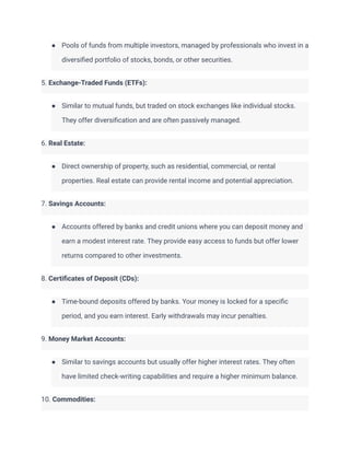 ● Pools of funds from multiple investors, managed by professionals who invest in a
diversified portfolio of stocks, bonds, or other securities.
5. Exchange-Traded Funds (ETFs):
● Similar to mutual funds, but traded on stock exchanges like individual stocks.
They offer diversification and are often passively managed.
6. Real Estate:
● Direct ownership of property, such as residential, commercial, or rental
properties. Real estate can provide rental income and potential appreciation.
7. Savings Accounts:
● Accounts offered by banks and credit unions where you can deposit money and
earn a modest interest rate. They provide easy access to funds but offer lower
returns compared to other investments.
8. Certificates of Deposit (CDs):
● Time-bound deposits offered by banks. Your money is locked for a specific
period, and you earn interest. Early withdrawals may incur penalties.
9. Money Market Accounts:
● Similar to savings accounts but usually offer higher interest rates. They often
have limited check-writing capabilities and require a higher minimum balance.
10. Commodities:
 