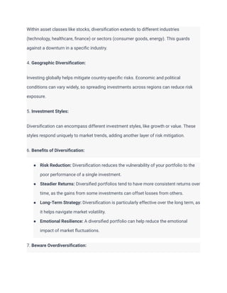 Within asset classes like stocks, diversification extends to different industries
(technology, healthcare, finance) or sectors (consumer goods, energy). This guards
against a downturn in a specific industry.
4. Geographic Diversification:
Investing globally helps mitigate country-specific risks. Economic and political
conditions can vary widely, so spreading investments across regions can reduce risk
exposure.
5. Investment Styles:
Diversification can encompass different investment styles, like growth or value. These
styles respond uniquely to market trends, adding another layer of risk mitigation.
6. Benefits of Diversification:
● Risk Reduction: Diversification reduces the vulnerability of your portfolio to the
poor performance of a single investment.
● Steadier Returns: Diversified portfolios tend to have more consistent returns over
time, as the gains from some investments can offset losses from others.
● Long-Term Strategy: Diversification is particularly effective over the long term, as
it helps navigate market volatility.
● Emotional Resilience: A diversified portfolio can help reduce the emotional
impact of market fluctuations.
7. Beware Overdiversification:
 