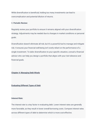 While diversification is beneficial, holding too many investments can lead to
overcomplication and potential dilution of returns.
8. Periodic Review:
Regularly review your portfolio to ensure it remains aligned with your diversification
strategy. Adjustments may be needed due to changes in market conditions or personal
goals.
Diversification doesn't eliminate all risk, but it's a powerful tool to manage and mitigate
risk. It ensures your financial well-being isn't overly reliant on the performance of a
single investment. To tailor diversification to your specific situation, consult a financial
advisor who can help you design a portfolio that aligns with your risk tolerance and
financial goals.
Chapter 4: Managing Debt Wisely
Evaluating Different Types of Debt
Interest Rate:
The interest rate is a key factor in evaluating debt. Lower interest rates are generally
more favorable, as they result in lower overall borrowing costs. Compare interest rates
across different types of debt to determine which is more cost-effective.
 