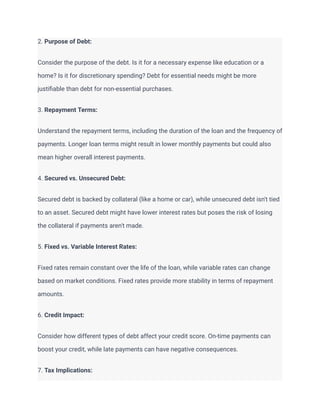 2. Purpose of Debt:
Consider the purpose of the debt. Is it for a necessary expense like education or a
home? Is it for discretionary spending? Debt for essential needs might be more
justifiable than debt for non-essential purchases.
3. Repayment Terms:
Understand the repayment terms, including the duration of the loan and the frequency of
payments. Longer loan terms might result in lower monthly payments but could also
mean higher overall interest payments.
4. Secured vs. Unsecured Debt:
Secured debt is backed by collateral (like a home or car), while unsecured debt isn't tied
to an asset. Secured debt might have lower interest rates but poses the risk of losing
the collateral if payments aren't made.
5. Fixed vs. Variable Interest Rates:
Fixed rates remain constant over the life of the loan, while variable rates can change
based on market conditions. Fixed rates provide more stability in terms of repayment
amounts.
6. Credit Impact:
Consider how different types of debt affect your credit score. On-time payments can
boost your credit, while late payments can have negative consequences.
7. Tax Implications:
 