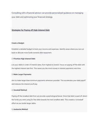 Consulting with a financial advisor can provide personalized guidance on managing
your debt and optimizing your financial strategy.
Strategies for Paying off High-Interest Debt
Create a Budget:
Establish a detailed budget to track your income and expenses. Identify areas where you can cut
back to allocate more funds towards debt repayment.
2. Prioritize High-Interest Debt:
List your debts in order of interest rates, from highest to lowest. Focus on paying off the debt with
the highest interest rate first. This saves you the most money in interest payments over time.
3. Make Larger Payments:
Aim to make larger-than-minimum payments whenever possible. This accelerates your debt payoff
and reduces the interest you'll pay.
4. Snowball Method:
Paying off the smallest debt first can provide a psychological boost. Once that debt is paid off, direct
the funds you were using for that debt towards the next smallest debt. This creates a "snowball"
effect as you tackle larger debts.
5. Avalanche Method:
 