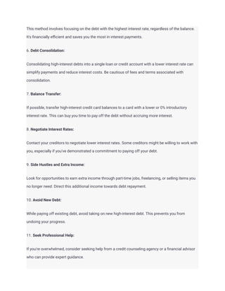 This method involves focusing on the debt with the highest interest rate, regardless of the balance.
It's financially efficient and saves you the most in interest payments.
6. Debt Consolidation:
Consolidating high-interest debts into a single loan or credit account with a lower interest rate can
simplify payments and reduce interest costs. Be cautious of fees and terms associated with
consolidation.
7. Balance Transfer:
If possible, transfer high-interest credit card balances to a card with a lower or 0% introductory
interest rate. This can buy you time to pay off the debt without accruing more interest.
8. Negotiate Interest Rates:
Contact your creditors to negotiate lower interest rates. Some creditors might be willing to work with
you, especially if you've demonstrated a commitment to paying off your debt.
9. Side Hustles and Extra Income:
Look for opportunities to earn extra income through part-time jobs, freelancing, or selling items you
no longer need. Direct this additional income towards debt repayment.
10. Avoid New Debt:
While paying off existing debt, avoid taking on new high-interest debt. This prevents you from
undoing your progress.
11. Seek Professional Help:
If you're overwhelmed, consider seeking help from a credit counseling agency or a financial advisor
who can provide expert guidance.
 