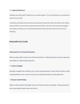 12. Celebrate Milestones:
Celebrate each debt payoff milestone as you make progress. This can help keep you motivated and
focused on your goal.
Consistency and determination are key when paying off high-interest debt. Remember that making
small sacrifices now can lead to significant financial relief in the future. By using these strategies
and staying committed, you can eliminate high-interest debt and take control of your financial
well-being.
Responsible Use of Credit
Understand Your Financial Situation:
Before using credit, assess your financial situation. Understand your income, expenses,
and ability to make timely payments.
2. Create a Budget:
Develop a budget that outlines your income and expenses. Ensure that you have a clear
understanding of how much money you can allocate towards credit payments.
3. Choose Credit Wisely:
Select credit products that align with your financial needs and goals. Choose products
with reasonable interest rates and terms.
 