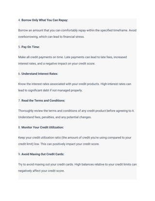 4. Borrow Only What You Can Repay:
Borrow an amount that you can comfortably repay within the specified timeframe. Avoid
overborrowing, which can lead to financial stress.
5. Pay On Time:
Make all credit payments on time. Late payments can lead to late fees, increased
interest rates, and a negative impact on your credit score.
6. Understand Interest Rates:
Know the interest rates associated with your credit products. High-interest rates can
lead to significant debt if not managed properly.
7. Read the Terms and Conditions:
Thoroughly review the terms and conditions of any credit product before agreeing to it.
Understand fees, penalties, and any potential changes.
8. Monitor Your Credit Utilization:
Keep your credit utilization ratio (the amount of credit you're using compared to your
credit limit) low. This can positively impact your credit score.
9. Avoid Maxing Out Credit Cards:
Try to avoid maxing out your credit cards. High balances relative to your credit limits can
negatively affect your credit score.
 