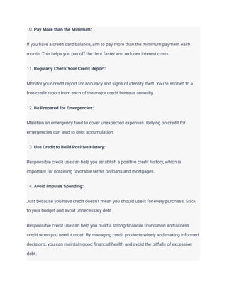 10. Pay More than the Minimum:
If you have a credit card balance, aim to pay more than the minimum payment each
month. This helps you pay off the debt faster and reduces interest costs.
11. Regularly Check Your Credit Report:
Monitor your credit report for accuracy and signs of identity theft. You're entitled to a
free credit report from each of the major credit bureaus annually.
12. Be Prepared for Emergencies:
Maintain an emergency fund to cover unexpected expenses. Relying on credit for
emergencies can lead to debt accumulation.
13. Use Credit to Build Positive History:
Responsible credit use can help you establish a positive credit history, which is
important for obtaining favorable terms on loans and mortgages.
14. Avoid Impulse Spending:
Just because you have credit doesn't mean you should use it for every purchase. Stick
to your budget and avoid unnecessary debt.
Responsible credit use can help you build a strong financial foundation and access
credit when you need it most. By managing credit products wisely and making informed
decisions, you can maintain good financial health and avoid the pitfalls of excessive
debt.
 