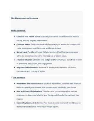 Risk Management and Insurance
Health Insurance:
● Consider Your Health Status: Evaluate your current health condition, medical
history, and any ongoing health needs.
● Coverage Needs: Determine the level of coverage you require, including doctor
visits, prescriptions, specialist care, and hospital stays.
● Network and Providers: Ensure that your preferred healthcare providers are
within the insurance network to minimize out-of-pocket costs.
● Financial Situation: Consider your budget and how much you can afford in terms
of premiums, deductibles, and co-payments.
● Regulatory Requirements: Be aware of any legal requirements for health
insurance in your country or region.
2. Life Insurance:
● Dependents and Beneficiaries: If you have dependents, consider their financial
needs in case of your absence. Life insurance can provide for their future.
● Debt and Financial Obligations: Calculate your outstanding debts, such as
mortgages or loans, and whether your family could handle them without your
income.
● Income Replacement: Determine how much income your family would need to
maintain their lifestyle if you were no longer around.
 