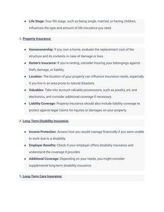 ● Life Stage: Your life stage, such as being single, married, or having children,
influences the type and amount of life insurance you need.
3. Property Insurance:
● Homeownership: If you own a home, evaluate the replacement cost of the
structure and its contents in case of damage or loss.
● Renter's Insurance: If you're renting, consider insuring your belongings against
theft, damage, or liability.
● Location: The location of your property can influence insurance needs, especially
if you live in an area prone to natural disasters.
● Valuables: Take into account valuable possessions, such as jewelry, art, and
electronics, and consider additional coverage if necessary.
● Liability Coverage: Property insurance should also include liability coverage to
protect against legal claims for injuries or damages on your property.
4. Long-Term Disability Insurance:
● Income Protection: Assess how you would manage financially if you were unable
to work due to a disability.
● Employer Benefits: Check if your employer offers disability insurance and
understand the coverage it provides.
● Additional Coverage: Depending on your needs, you might consider
supplemental long-term disability insurance.
5. Long-Term Care Insurance:
 