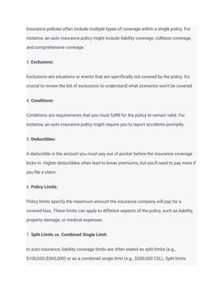 Insurance policies often include multiple types of coverage within a single policy. For
instance, an auto insurance policy might include liability coverage, collision coverage,
and comprehensive coverage.
3. Exclusions:
Exclusions are situations or events that are specifically not covered by the policy. It's
crucial to review the list of exclusions to understand what scenarios won't be covered.
4. Conditions:
Conditions are requirements that you must fulfill for the policy to remain valid. For
instance, an auto insurance policy might require you to report accidents promptly.
5. Deductibles:
A deductible is the amount you must pay out of pocket before the insurance coverage
kicks in. Higher deductibles often lead to lower premiums, but you'll need to pay more if
you file a claim.
6. Policy Limits:
Policy limits specify the maximum amount the insurance company will pay for a
covered loss. These limits can apply to different aspects of the policy, such as liability,
property damage, or medical expenses.
7. Split Limits vs. Combined Single Limit:
In auto insurance, liability coverage limits are often stated as split limits (e.g.,
$100,000/$300,000) or as a combined single limit (e.g., $300,000 CSL). Split limits
 