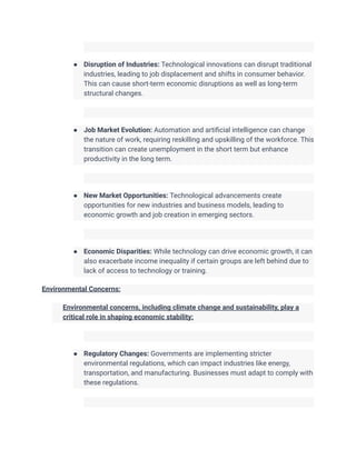 ● Disruption of Industries: Technological innovations can disrupt traditional
industries, leading to job displacement and shifts in consumer behavior.
This can cause short-term economic disruptions as well as long-term
structural changes.
● Job Market Evolution: Automation and artificial intelligence can change
the nature of work, requiring reskilling and upskilling of the workforce. This
transition can create unemployment in the short term but enhance
productivity in the long term.
● New Market Opportunities: Technological advancements create
opportunities for new industries and business models, leading to
economic growth and job creation in emerging sectors.
● Economic Disparities: While technology can drive economic growth, it can
also exacerbate income inequality if certain groups are left behind due to
lack of access to technology or training.
Environmental Concerns:
​ Environmental concerns, including climate change and sustainability, play a
critical role in shaping economic stability:
● Regulatory Changes: Governments are implementing stricter
environmental regulations, which can impact industries like energy,
transportation, and manufacturing. Businesses must adapt to comply with
these regulations.
 