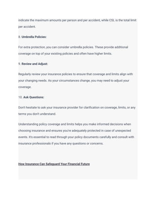 indicate the maximum amounts per person and per accident, while CSL is the total limit
per accident.
8. Umbrella Policies:
For extra protection, you can consider umbrella policies. These provide additional
coverage on top of your existing policies and often have higher limits.
9. Review and Adjust:
Regularly review your insurance policies to ensure that coverage and limits align with
your changing needs. As your circumstances change, you may need to adjust your
coverage.
10. Ask Questions:
Don't hesitate to ask your insurance provider for clarification on coverage, limits, or any
terms you don't understand.
Understanding policy coverage and limits helps you make informed decisions when
choosing insurance and ensures you're adequately protected in case of unexpected
events. It's essential to read through your policy documents carefully and consult with
insurance professionals if you have any questions or concerns.
How Insurance Can Safeguard Your Financial Future
 