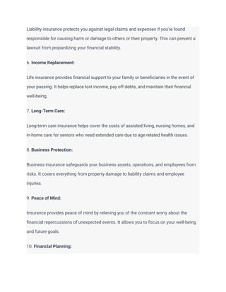 Liability insurance protects you against legal claims and expenses if you're found
responsible for causing harm or damage to others or their property. This can prevent a
lawsuit from jeopardizing your financial stability.
6. Income Replacement:
Life insurance provides financial support to your family or beneficiaries in the event of
your passing. It helps replace lost income, pay off debts, and maintain their financial
well-being.
7. Long-Term Care:
Long-term care insurance helps cover the costs of assisted living, nursing homes, and
in-home care for seniors who need extended care due to age-related health issues.
8. Business Protection:
Business insurance safeguards your business assets, operations, and employees from
risks. It covers everything from property damage to liability claims and employee
injuries.
9. Peace of Mind:
Insurance provides peace of mind by relieving you of the constant worry about the
financial repercussions of unexpected events. It allows you to focus on your well-being
and future goals.
10. Financial Planning:
 
