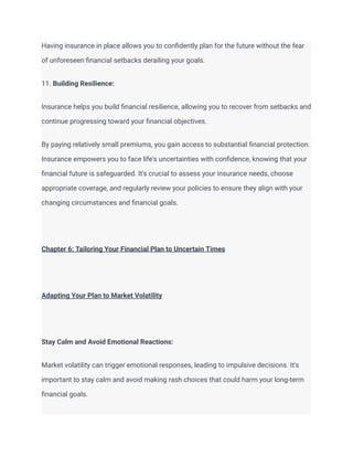 Having insurance in place allows you to confidently plan for the future without the fear
of unforeseen financial setbacks derailing your goals.
11. Building Resilience:
Insurance helps you build financial resilience, allowing you to recover from setbacks and
continue progressing toward your financial objectives.
By paying relatively small premiums, you gain access to substantial financial protection.
Insurance empowers you to face life's uncertainties with confidence, knowing that your
financial future is safeguarded. It's crucial to assess your insurance needs, choose
appropriate coverage, and regularly review your policies to ensure they align with your
changing circumstances and financial goals.
Chapter 6: Tailoring Your Financial Plan to Uncertain Times
Adapting Your Plan to Market Volatility
Stay Calm and Avoid Emotional Reactions:
Market volatility can trigger emotional responses, leading to impulsive decisions. It's
important to stay calm and avoid making rash choices that could harm your long-term
financial goals.
 
