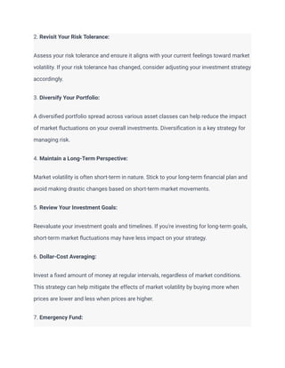 2. Revisit Your Risk Tolerance:
Assess your risk tolerance and ensure it aligns with your current feelings toward market
volatility. If your risk tolerance has changed, consider adjusting your investment strategy
accordingly.
3. Diversify Your Portfolio:
A diversified portfolio spread across various asset classes can help reduce the impact
of market fluctuations on your overall investments. Diversification is a key strategy for
managing risk.
4. Maintain a Long-Term Perspective:
Market volatility is often short-term in nature. Stick to your long-term financial plan and
avoid making drastic changes based on short-term market movements.
5. Review Your Investment Goals:
Reevaluate your investment goals and timelines. If you're investing for long-term goals,
short-term market fluctuations may have less impact on your strategy.
6. Dollar-Cost Averaging:
Invest a fixed amount of money at regular intervals, regardless of market conditions.
This strategy can help mitigate the effects of market volatility by buying more when
prices are lower and less when prices are higher.
7. Emergency Fund:
 