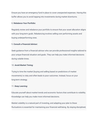 Ensure you have an emergency fund in place to cover unexpected expenses. Having this
buffer allows you to avoid tapping into investments during market downturns.
8. Rebalance Your Portfolio:
Regularly review and rebalance your portfolio to ensure that your asset allocation aligns
with your long-term goals. Rebalancing involves selling over performing assets and
buying underperforming ones.
9. Consult a Financial Advisor:
Seek guidance from a financial advisor who can provide professional insights tailored to
your unique financial situation and goals. They can help you make informed decisions
during volatile times.
10. Avoid Market Timing:
Trying to time the market (buying and selling based on predictions of market
movements) is risky and often leads to poor outcomes. Instead, focus on your
long-term strategy.
11. Keep Learning:
Educate yourself about market trends and economic factors that contribute to volatility.
Knowledge can help you make more informed decisions.
Market volatility is a natural part of investing, and adapting your plan to these
fluctuations is essential for maintaining your financial well-being. By staying disciplined,
 