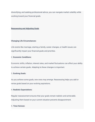 diversifying, and seeking professional advice, you can navigate market volatility while
working toward your financial goals.
Reassessing and Adjusting Goals
Changing Life Circumstances:
Life events like marriage, starting a family, career changes, or health issues can
significantly impact your financial goals and priorities.
2. Economic Conditions:
Economic shifts, inflation, interest rates, and market fluctuations can affect your ability
to achieve certain goals. Adapting to these changes is important.
3. Evolving Goals:
As you achieve some goals, new ones may emerge. Reassessing helps you add or
revise goals based on your evolving aspirations.
4. Realistic Expectations:
Regular reassessment ensures that your goals remain realistic and achievable.
Adjusting them based on your current situation prevents disappointment.
5. Time Horizon:
 