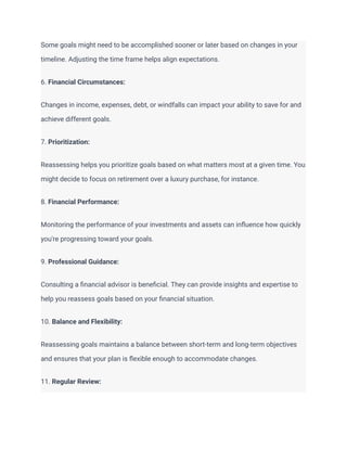 Some goals might need to be accomplished sooner or later based on changes in your
timeline. Adjusting the time frame helps align expectations.
6. Financial Circumstances:
Changes in income, expenses, debt, or windfalls can impact your ability to save for and
achieve different goals.
7. Prioritization:
Reassessing helps you prioritize goals based on what matters most at a given time. You
might decide to focus on retirement over a luxury purchase, for instance.
8. Financial Performance:
Monitoring the performance of your investments and assets can influence how quickly
you're progressing toward your goals.
9. Professional Guidance:
Consulting a financial advisor is beneficial. They can provide insights and expertise to
help you reassess goals based on your financial situation.
10. Balance and Flexibility:
Reassessing goals maintains a balance between short-term and long-term objectives
and ensures that your plan is flexible enough to accommodate changes.
11. Regular Review:
 