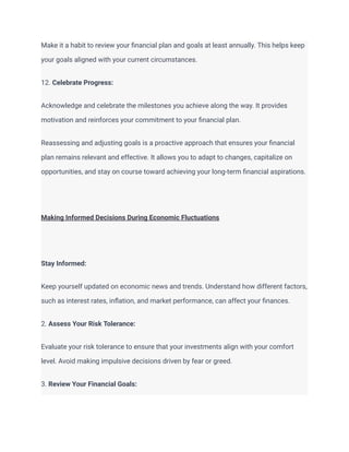 Make it a habit to review your financial plan and goals at least annually. This helps keep
your goals aligned with your current circumstances.
12. Celebrate Progress:
Acknowledge and celebrate the milestones you achieve along the way. It provides
motivation and reinforces your commitment to your financial plan.
Reassessing and adjusting goals is a proactive approach that ensures your financial
plan remains relevant and effective. It allows you to adapt to changes, capitalize on
opportunities, and stay on course toward achieving your long-term financial aspirations.
Making Informed Decisions During Economic Fluctuations
Stay Informed:
Keep yourself updated on economic news and trends. Understand how different factors,
such as interest rates, inflation, and market performance, can affect your finances.
2. Assess Your Risk Tolerance:
Evaluate your risk tolerance to ensure that your investments align with your comfort
level. Avoid making impulsive decisions driven by fear or greed.
3. Review Your Financial Goals:
 