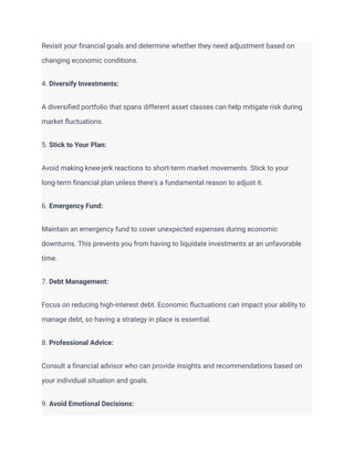 Revisit your financial goals and determine whether they need adjustment based on
changing economic conditions.
4. Diversify Investments:
A diversified portfolio that spans different asset classes can help mitigate risk during
market fluctuations.
5. Stick to Your Plan:
Avoid making knee-jerk reactions to short-term market movements. Stick to your
long-term financial plan unless there's a fundamental reason to adjust it.
6. Emergency Fund:
Maintain an emergency fund to cover unexpected expenses during economic
downturns. This prevents you from having to liquidate investments at an unfavorable
time.
7. Debt Management:
Focus on reducing high-interest debt. Economic fluctuations can impact your ability to
manage debt, so having a strategy in place is essential.
8. Professional Advice:
Consult a financial advisor who can provide insights and recommendations based on
your individual situation and goals.
9. Avoid Emotional Decisions:
 